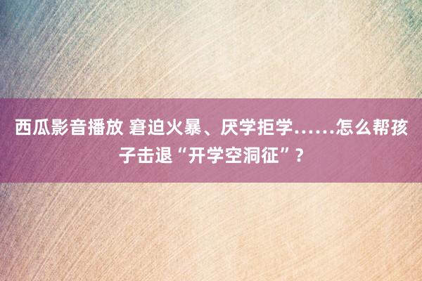 西瓜影音播放 窘迫火暴、厌学拒学……怎么帮孩子击退“开学空洞征”？