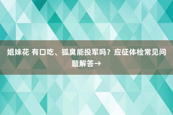 姐妹花 有口吃、狐臭能投军吗？应征体检常见问题解答→