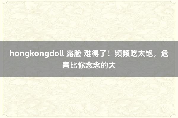 hongkongdoll 露脸 难得了！频频吃太饱，危害比你念念的大
