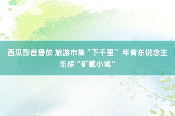 西瓜影音播放 旅游市集“下千里” 年青东说念主乐探“矿藏小城”