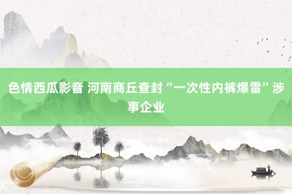 色情西瓜影音 河南商丘查封“一次性内裤爆雷”涉事企业