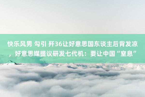 快乐风男 勾引 歼36让好意思国东谈主后背发凉，好意思媒提议研发七代机：要让中国“窒息”