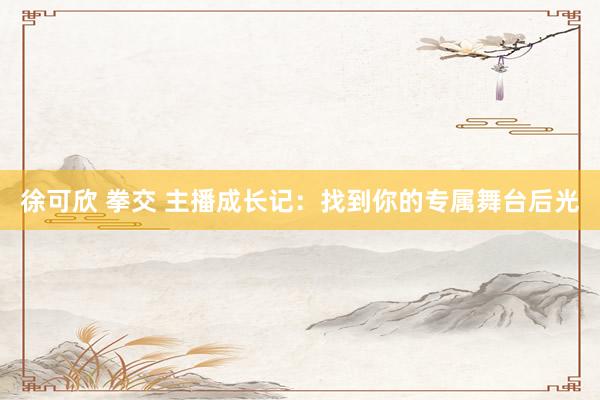 徐可欣 拳交 主播成长记：找到你的专属舞台后光