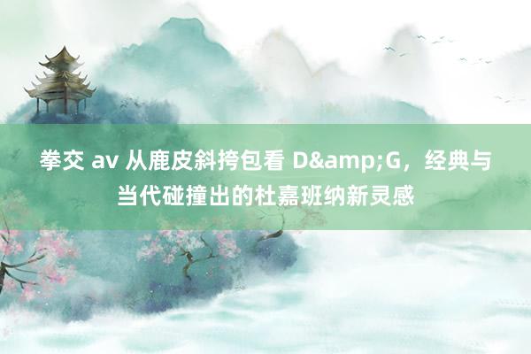 拳交 av 从鹿皮斜挎包看 D&G，经典与当代碰撞出的杜嘉班纳新灵感