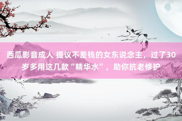 西瓜影音成人 提议不差钱的女东说念主，过了30岁多用这几款“精华水”，助你抗老修护