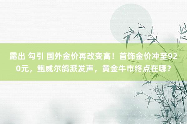 露出 勾引 国外金价再改变高！首饰金价冲至920元，鲍威尔鸽派发声，黄金牛市终点在哪？