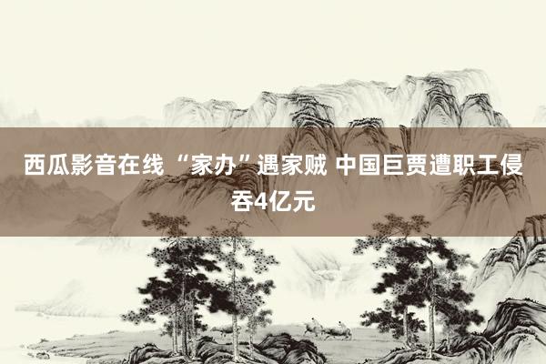 西瓜影音在线 “家办”遇家贼 中国巨贾遭职工侵吞4亿元