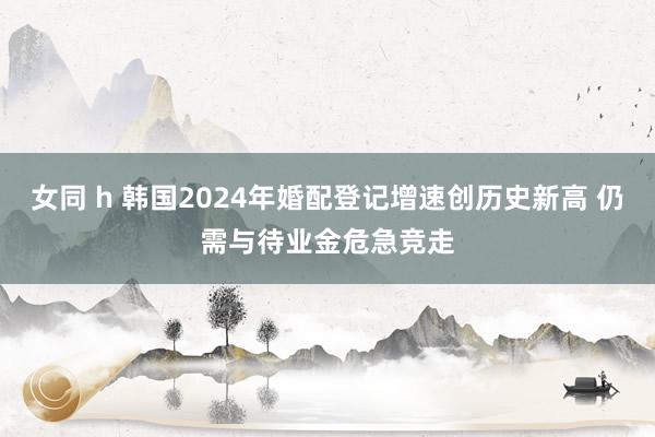 女同 h 韩国2024年婚配登记增速创历史新高 仍需与待业金危急竞走