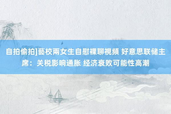 自拍偷拍]藝校兩女生自慰裸聊視頻 好意思联储主席：关税影响通胀 经济衰败可能性高潮