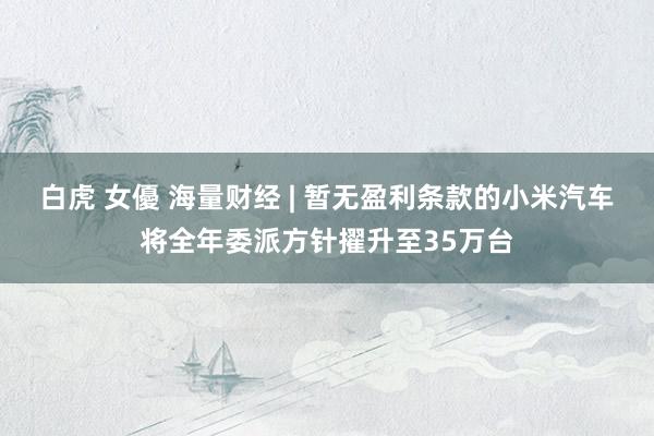 白虎 女優 海量财经 | 暂无盈利条款的小米汽车将全年委派方针擢升至35万台