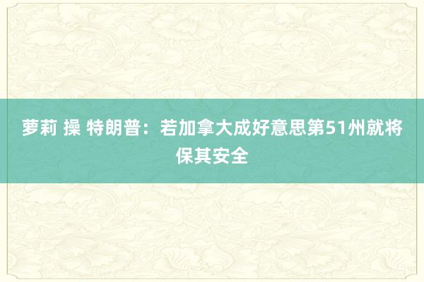 萝莉 操 特朗普：若加拿大成好意思第51州就将保其安全