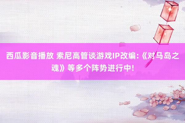 西瓜影音播放 索尼高管谈游戏IP改编:《对马岛之魂》等多个阵势进行中!
