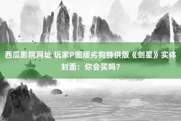 西瓜影院网址 玩家P图顽劣狗特供版《剑星》实体封面：你会买吗？