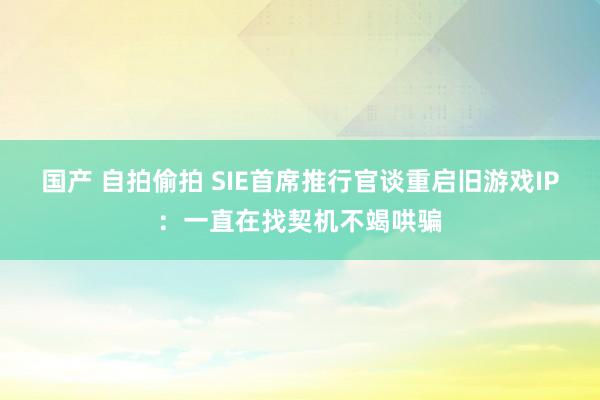 国产 自拍偷拍 SIE首席推行官谈重启旧游戏IP：一直在找契机不竭哄骗