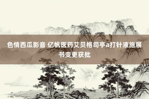 色情西瓜影音 亿帆医药艾贝格司亭a打针液施展书变更获批