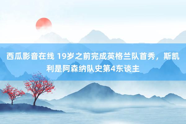 西瓜影音在线 19岁之前完成英格兰队首秀，斯凯利是阿森纳队史第4东谈主