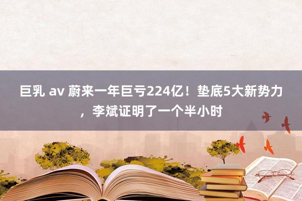 巨乳 av 蔚来一年巨亏224亿！垫底5大新势力，李斌证明了一个半小时