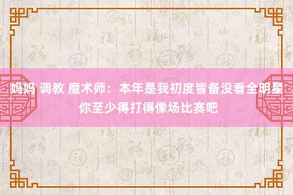 妈妈 调教 魔术师：本年是我初度皆备没看全明星 你至少得打得像场比赛吧