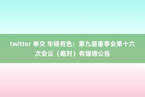twitter 拳交 华锡有色：第九届董事会第十六次会议（临时）有缠绵公告