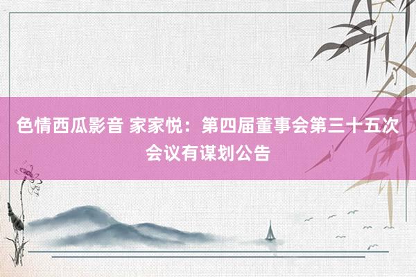 色情西瓜影音 家家悦：第四届董事会第三十五次会议有谋划公告