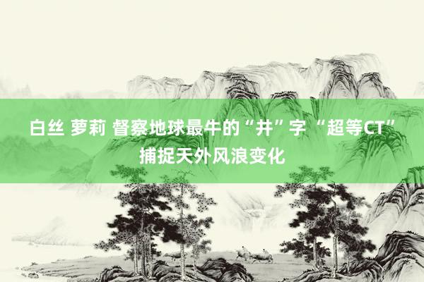 白丝 萝莉 督察地球最牛的“井”字 “超等CT”捕捉天外风浪变化