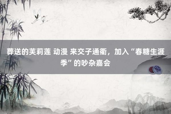 葬送的芙莉莲 动漫 来交子通衢，加入“春糖生涯季”的吵杂嘉会