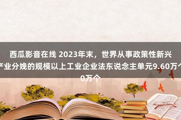 西瓜影音在线 2023年末，世界从事政策性新兴产业分娩的规模以上工业企业法东说念主单元9.60万个