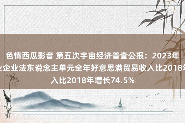 色情西瓜影音 第五次宇宙经济普查公报：2023年批发和零卖业企业法东说念主单元全年好意思满贸易收入比2018年增长74.5%