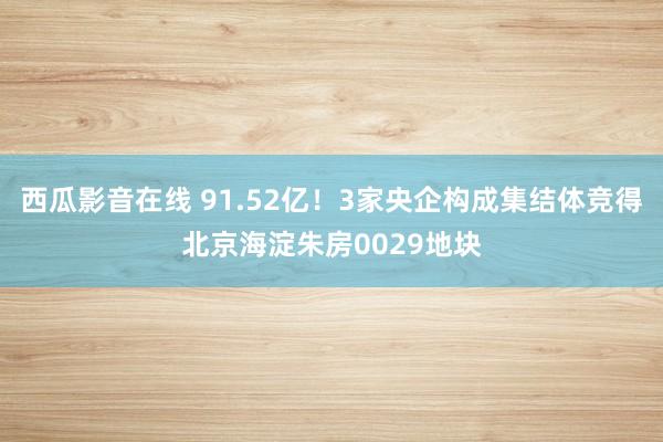 西瓜影音在线 91.52亿！3家央企构成集结体竞得北京海淀朱房0029地块