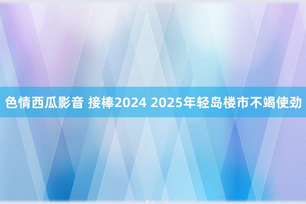 色情西瓜影音 接棒2024 2025年轻岛楼市不竭使劲