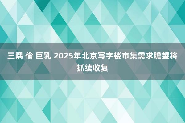三隅 倫 巨乳 2025年北京写字楼市集需求瞻望将抓续收复