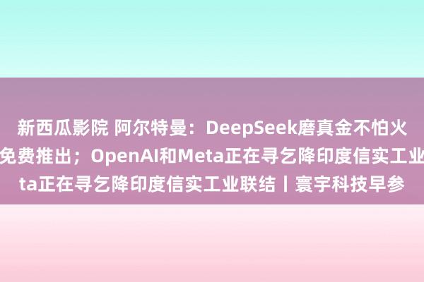 新西瓜影院 阿尔特曼：DeepSeek磨真金不怕火了咱们，GPT-5行将免费推出；OpenAI和Meta正在寻乞降印度信实工业联结丨寰宇科技早参