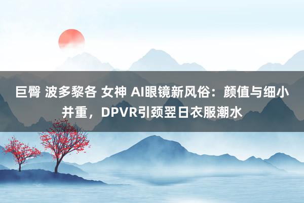巨臀 波多黎各 女神 AI眼镜新风俗：颜值与细小并重，DPVR引颈翌日衣服潮水