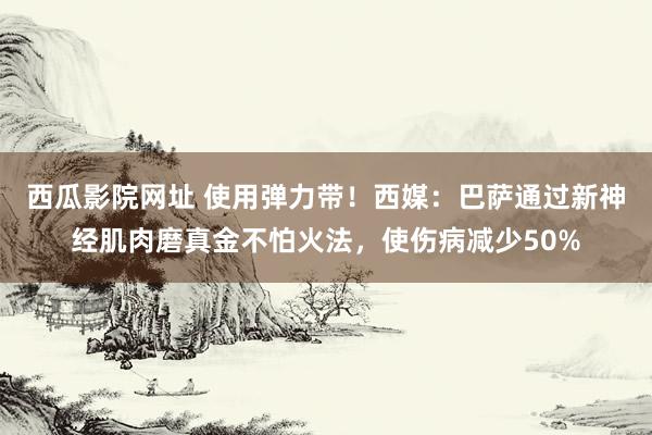 西瓜影院网址 使用弹力带！西媒：巴萨通过新神经肌肉磨真金不怕火法，使伤病减少50%