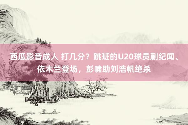 西瓜影音成人 打几分？跳班的U20球员蒯纪闻、依木兰登场，彭啸助刘浩帆绝杀