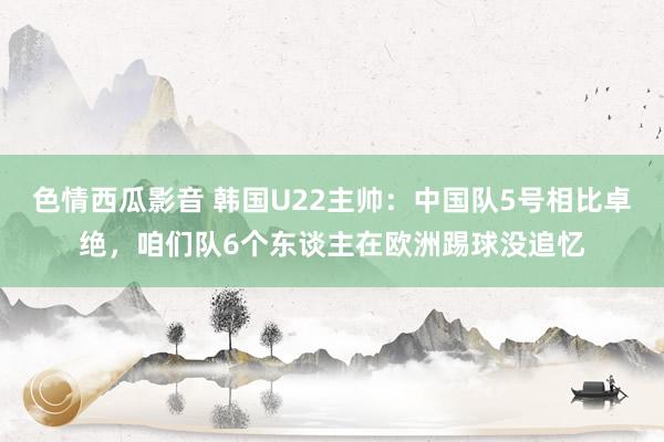色情西瓜影音 韩国U22主帅：中国队5号相比卓绝，咱们队6个东谈主在欧洲踢球没追忆