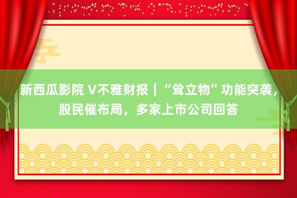 新西瓜影院 V不雅财报｜“耸立物”功能突袭，股民催布局，多家上市公司回答