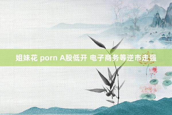姐妹花 porn A股低开 电子商务等逆市走强