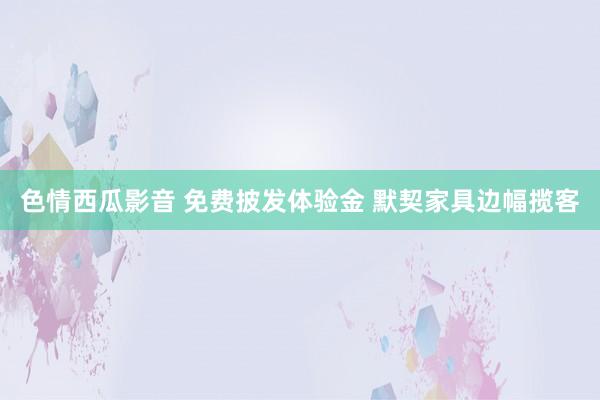 色情西瓜影音 免费披发体验金 默契家具边幅揽客