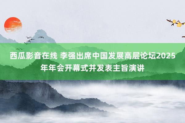 西瓜影音在线 李强出席中国发展高层论坛2025年年会开幕式并发表主旨演讲
