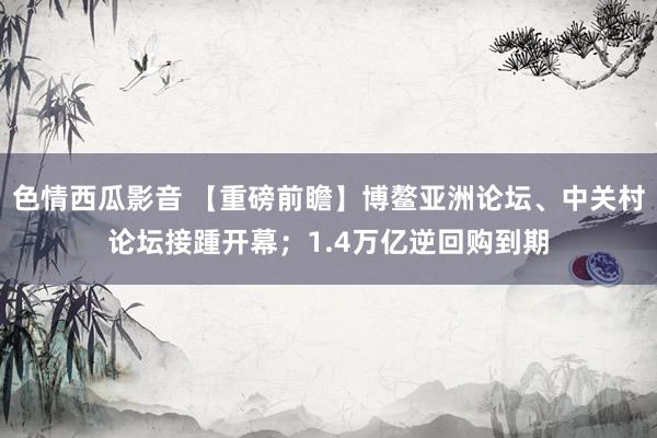 色情西瓜影音 【重磅前瞻】博鳌亚洲论坛、中关村论坛接踵开幕；1.4万亿逆回购到期