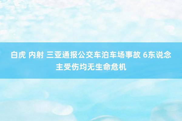 白虎 内射 三亚通报公交车泊车场事故 6东说念主受伤均无生命危机