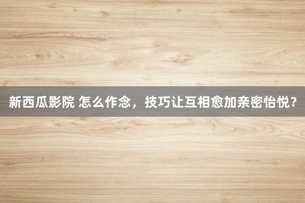 新西瓜影院 怎么作念，技巧让互相愈加亲密怡悦？