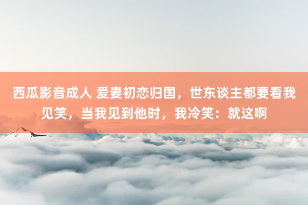西瓜影音成人 爱妻初恋归国，世东谈主都要看我见笑，当我见到他时，我冷笑：就这啊