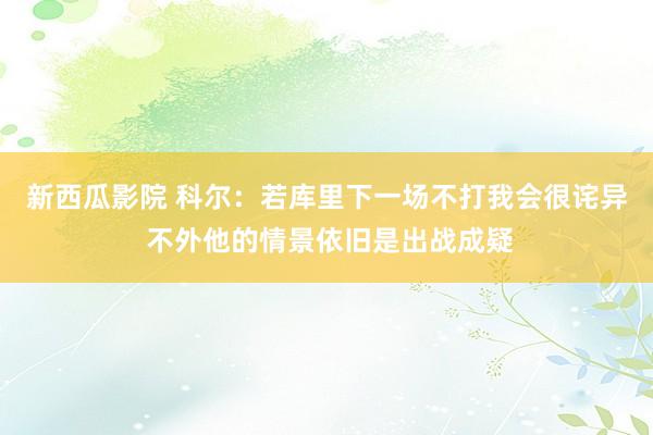 新西瓜影院 科尔：若库里下一场不打我会很诧异 不外他的情景依旧是出战成疑