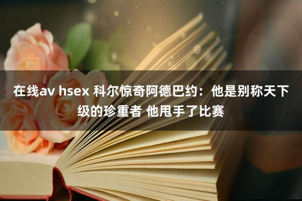 在线av hsex 科尔惊奇阿德巴约：他是别称天下级的珍重者 他甩手了比赛