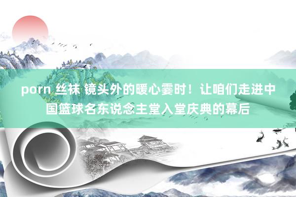 porn 丝袜 镜头外的暖心霎时！让咱们走进中国篮球名东说念主堂入堂庆典的幕后