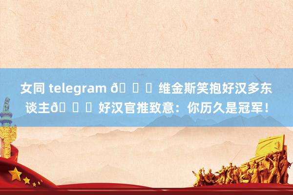 女同 telegram 👄维金斯笑抱好汉多东谈主😁好汉官推致意：你历久是冠军！