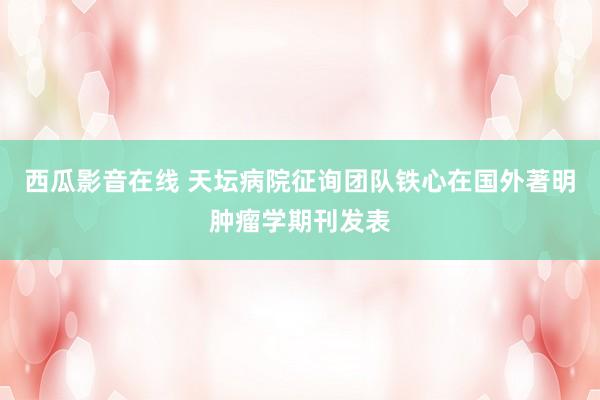 西瓜影音在线 天坛病院征询团队铁心在国外著明肿瘤学期刊发表