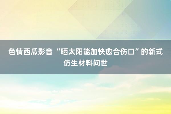 色情西瓜影音 “晒太阳能加快愈合伤口”的新式仿生材料问世